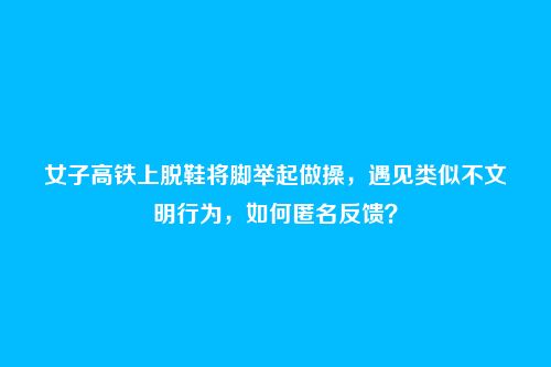 女子高铁上脱鞋将脚举起做操，遇见类似不文明行为，如何匿名反馈？