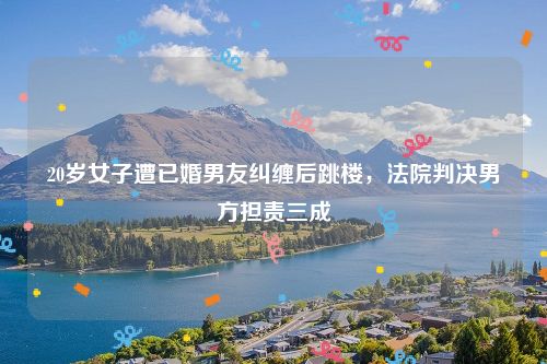 20岁女子遭已婚男友纠缠后跳楼，法院判决男方担责三成