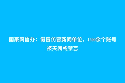 国家网信办：假冒仿冒新闻单位，1200余个账号被关闭或禁言