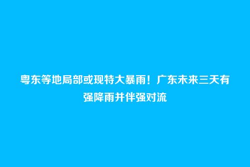 粤东等地局部或现特大暴雨！广东未来三天有强降雨并伴强对流