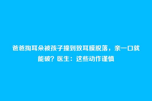 爸爸掏耳朵被孩子撞到致耳膜脱落，亲一口就能破？医生：这些动作谨慎