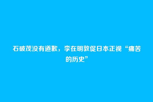 石破茂没有道歉，李在明敦促日本正视“痛苦的历史”