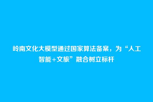 岭南文化大模型通过国家算法备案，为“人工智能+文旅”融合树立标杆