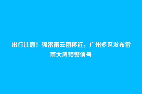 出行注意！强雷雨云团移近，广州多区发布雷雨大风预警信号