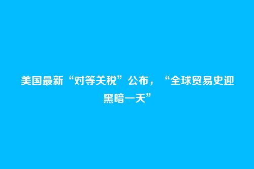 美国最新“对等关税”公布，“全球贸易史迎黑暗一天”