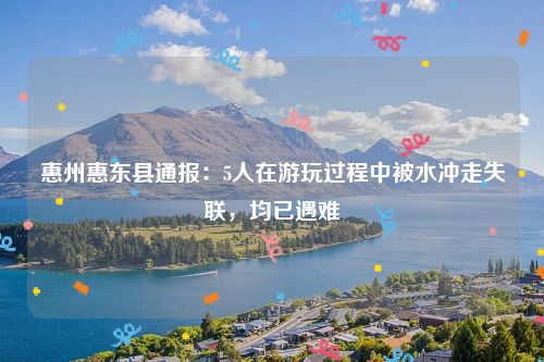 惠州惠东县通报：5人在游玩过程中被水冲走失联，均已遇难