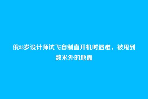 俄88岁设计师试飞自制直升机时遇难，被甩到数米外的地面