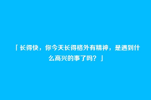 「长得快，你今天长得格外有精神，是遇到什么高兴的事了吗？」