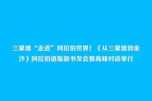 三星堆“走进”阿拉伯世界！《从三星堆到金沙》阿拉伯语版新书发会暨高峰对谈举行