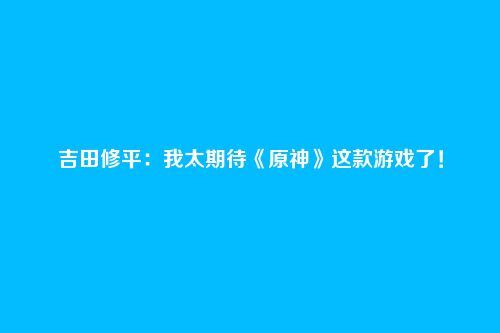 吉田修平：我太期待《原神》这款游戏了！