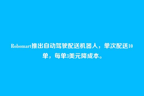 Robomart推出自动驾驶配送机器人，单次配送10单，每单3美元降成本。
