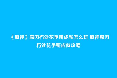 《原神》腐肉朽处花争妍成就怎么玩 原神腐肉朽处花争妍成就攻略