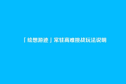 「绘想游迹」常驻高难挑战玩法说明