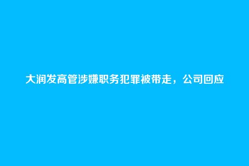 大润发高管涉嫌职务犯罪被带走，公司回应