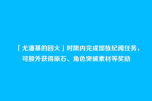 「尤潘基的回火」时限内完成部族纪闻任务，可额外获得原石、角色突破素材等奖励
