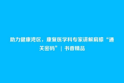 助力健康湾区，康复医学科专家讲解肩膝“通关密码”| 书香精品