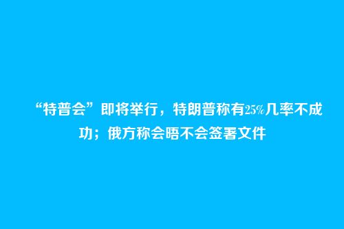 “特普会”即将举行，特朗普称有25%几率不成功；俄方称会晤不会签署文件