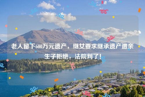 老人留下600万元遗产，继女要求继承遗产遭亲生子拒绝，法院判了！