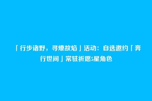 「行步诸野，寻燎故焰」活动：自选邀约「奔行世间」常驻祈愿5星角色