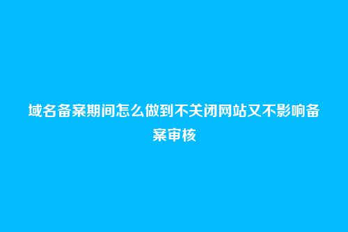 域名备案期间怎么做到不关闭网站又不影响备案审核
