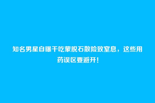 知名男星自曝干吃蒙脱石散险致窒息，这些用药误区要避开！