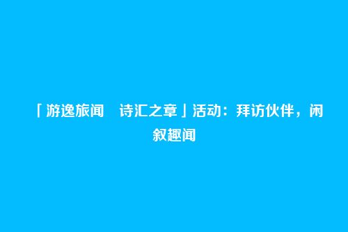 「游逸旅闻・诗汇之章」活动：拜访伙伴，闲叙趣闻