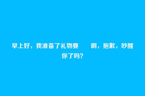 早上好，我准备了礼物要――啊，抱歉，吵醒你了吗？
