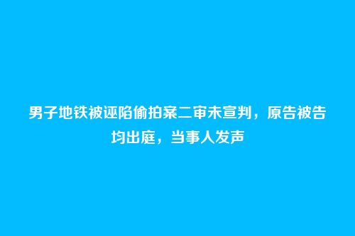 男子地铁被诬陷偷拍案二审未宣判，原告被告均出庭，当事人发声