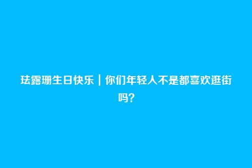 珐露珊生日快乐｜你们年轻人不是都喜欢逛街吗？