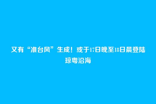 又有“准台风”生成！或于17日晚至18日晨登陆琼粤沿海