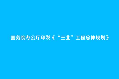 国务院办公厅印发《“三北”工程总体规划》