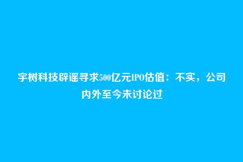 宇树科技辟谣寻求500亿元IPO估值：不实，公司内外至今未讨论过