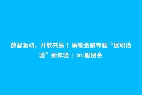 数智驱动，开放共赢 ！解锁金融专题“展研洽验”新体验 | 2025服贸会