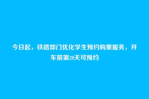 今日起，铁路部门优化学生预约购票服务，开车前第20天可预约