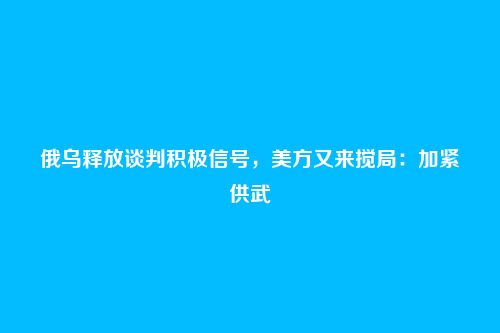 俄乌释放谈判积极信号，美方又来搅局：加紧供武
