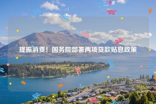 提振消费！国务院部署两项贷款贴息政策