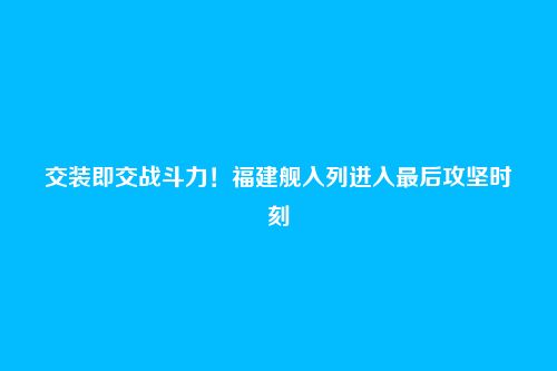 交装即交战斗力！福建舰入列进入最后攻坚时刻