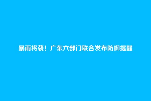暴雨将袭！广东六部门联合发布防御提醒