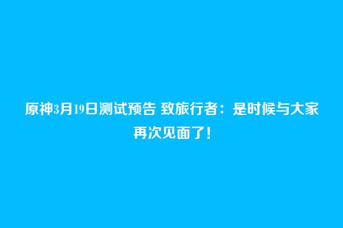 原神3月19日测试预告 致旅行者：是时候与大家再次见面了！