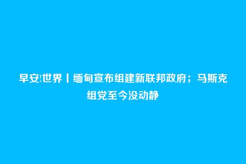 早安!世界丨缅甸宣布组建新联邦政府；马斯克组党至今没动静