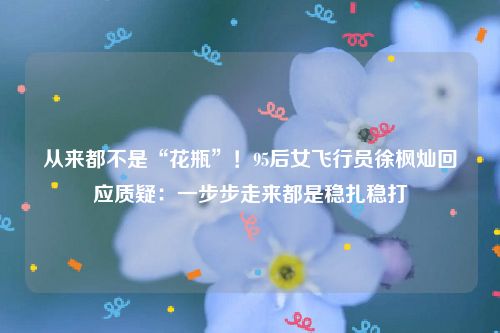 从来都不是“花瓶”！95后女飞行员徐枫灿回应质疑：一步步走来都是稳扎稳打