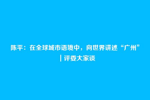 陈平：在全球城市语境中，向世界讲述“广州”｜评委大家谈
