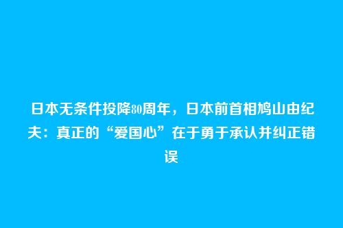 日本无条件投降80周年，日本前首相鸠山由纪夫：真正的“爱国心”在于勇于承认并纠正错误