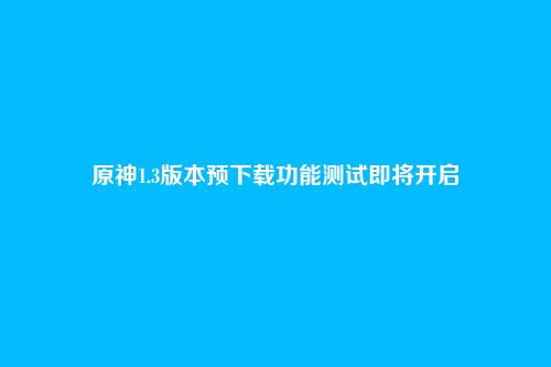 原神1.3版本预下载功能测试即将开启