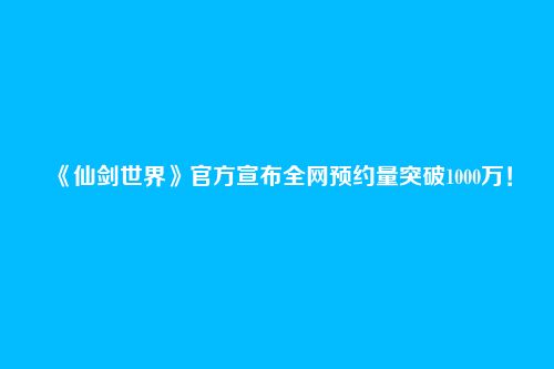 《仙剑世界》官方宣布全网预约量突破1000万！