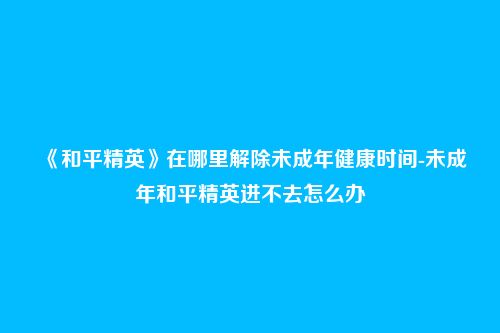 《和平精英》在哪里解除未成年健康时间-未成年和平精英进不去怎么办