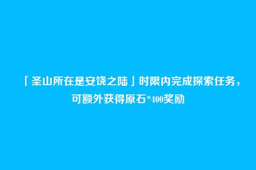 「圣山所在是安饶之陆」时限内完成探索任务，可额外获得原石*400奖励