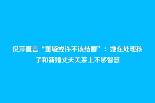 倪萍直言“董璇或许不该结婚”：她在处理孩子和新婚丈夫关系上不够智慧