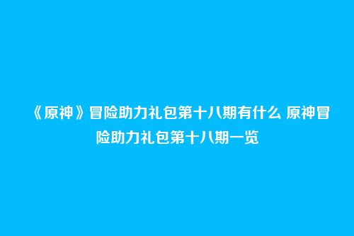 《原神》冒险助力礼包第十八期有什么 原神冒险助力礼包第十八期一览