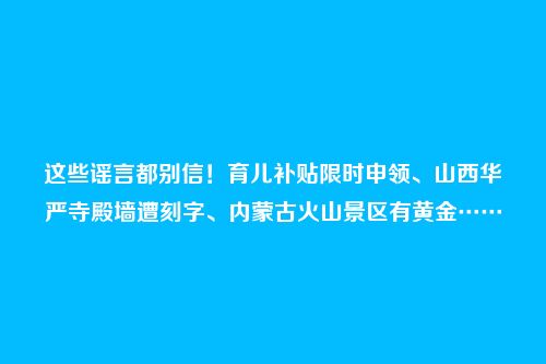 这些谣言都别信！育儿补贴限时申领、山西华严寺殿墙遭刻字、内蒙古火山景区有黄金……